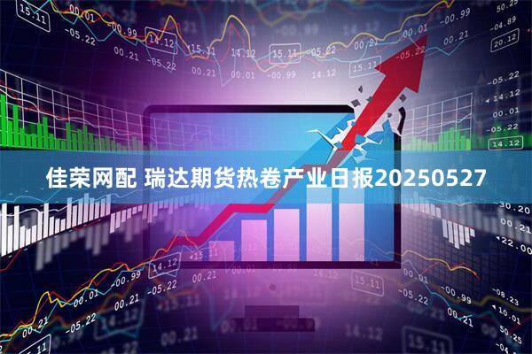 佳荣网配 瑞达期货热卷产业日报20250527