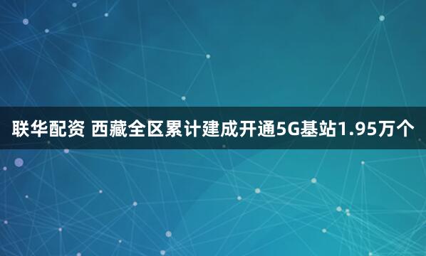 联华配资 西藏全区累计建成开通5G基站1.95万个