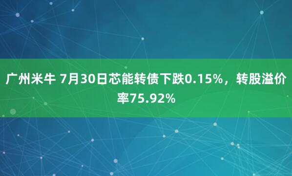 广州米牛 7月30日芯能转债下跌0.15%，转股溢价率75.92%
