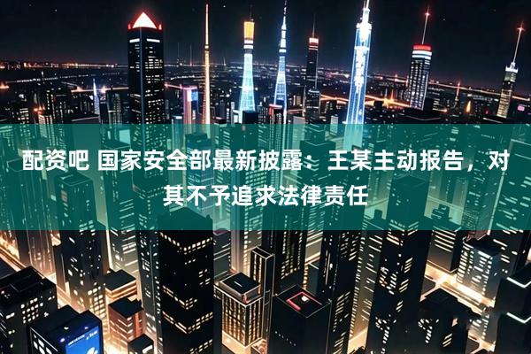 配资吧 国家安全部最新披露：王某主动报告，对其不予追求法律责任
