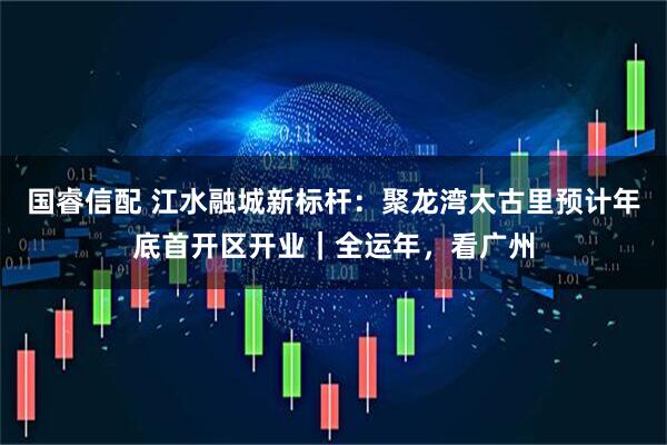 国睿信配 江水融城新标杆：聚龙湾太古里预计年底首开区开业｜全运年，看广州