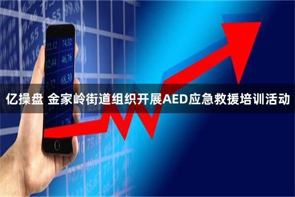 亿操盘 金家岭街道组织开展AED应急救援培训活动