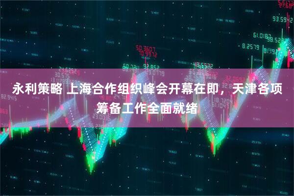 永利策略 上海合作组织峰会开幕在即，天津各项筹备工作全面就绪