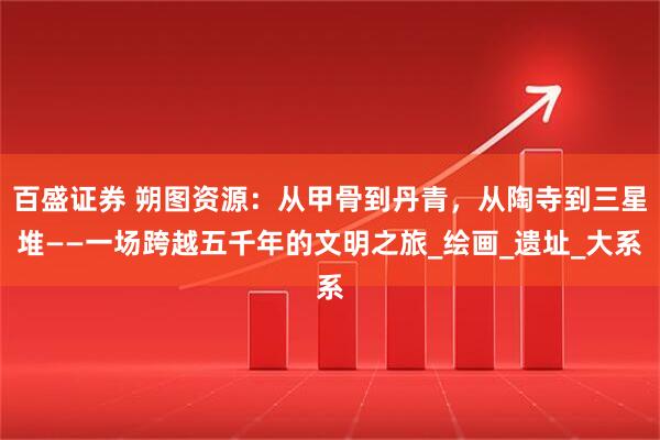 百盛证券 朔图资源：从甲骨到丹青，从陶寺到三星堆——一场跨越五千年的文明之旅_绘画_遗址_大系