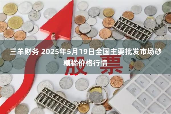 三羊财务 2025年5月19日全国主要批发市场砂糖橘价格行情