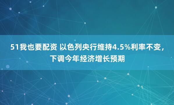 51我也要配资 以色列央行维持4.5%利率不变，下调今年经济增长预期