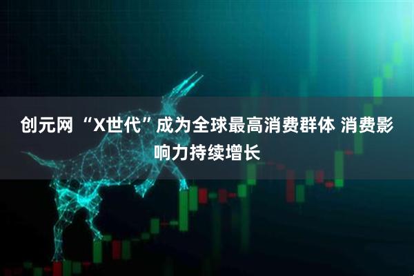 创元网 “X世代”成为全球最高消费群体 消费影响力持续增长