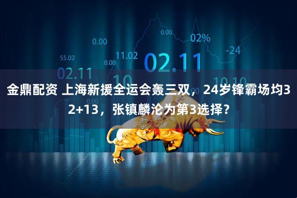 金鼎配资 上海新援全运会轰三双，24岁锋霸场均32+13，张镇麟沦为第3选择？