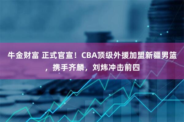 牛金财富 正式官宣！CBA顶级外援加盟新疆男篮，携手齐麟，刘炜冲击前四