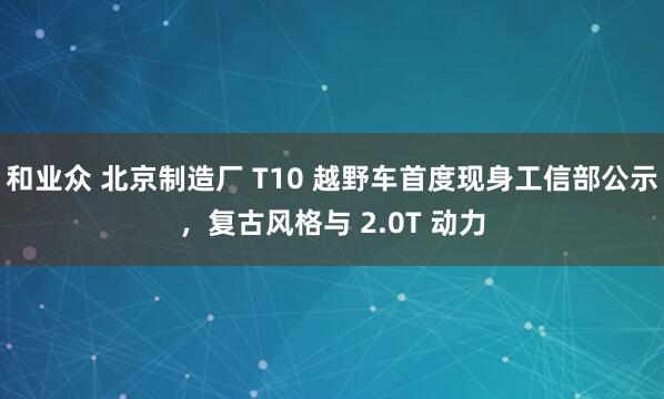 和业众 北京制造厂 T10 越野车首度现身工信部公示，复古风格与 2.0T 动力